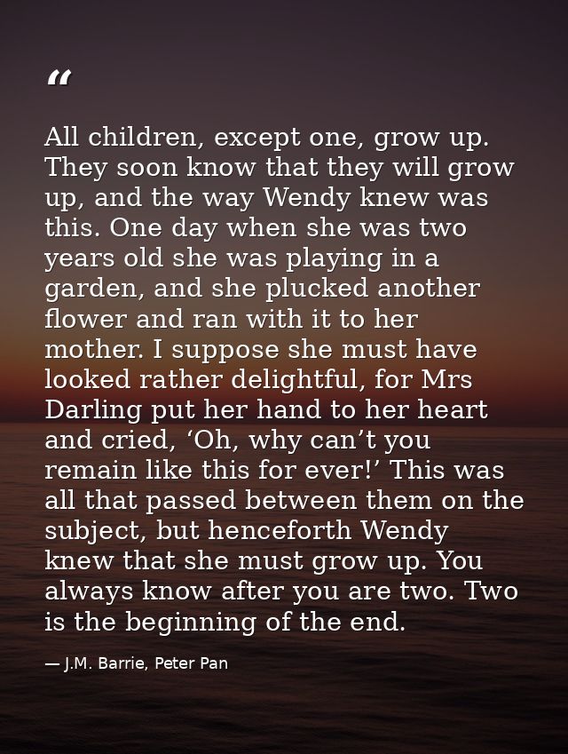 All children, except one, grow up. They soon know that they will grow up, and the way Wendy knew was this. One day when  — J.M. Barrie, Peter Pan