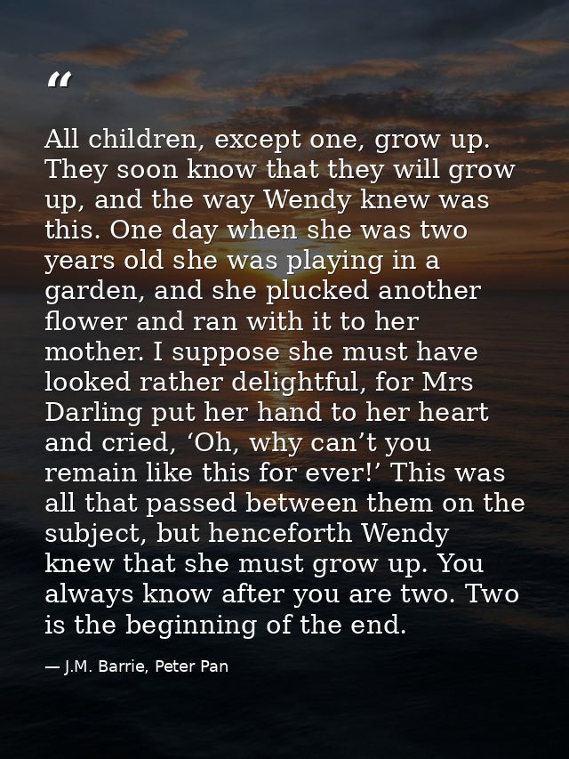 All children, except one, grow up. They soon know that they will grow up, and the way Wendy knew was this. One day when  — J.M. Barrie, Peter Pan