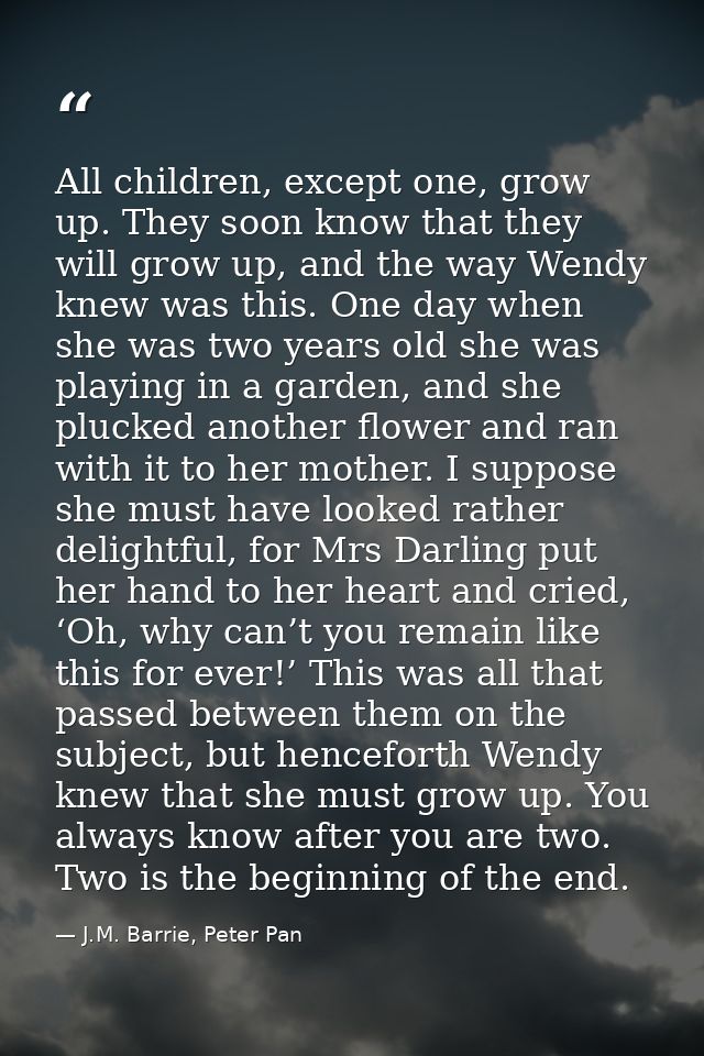 All children, except one, grow up. They soon know that they will grow up, and the way Wendy knew was this. One day when  — J.M. Barrie, Peter Pan