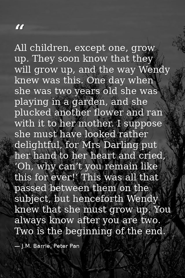 All children, except one, grow up. They soon know that they will grow up, and the way Wendy knew was this. One day when  — J.M. Barrie, Peter Pan