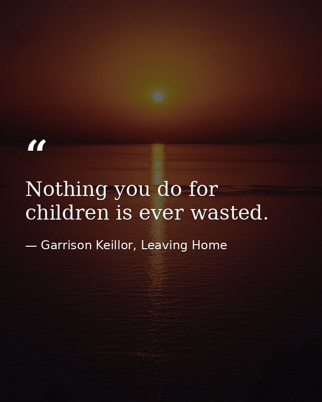 Nothing you do for children is ever wasted. — Garrison Keillor, Leaving Home