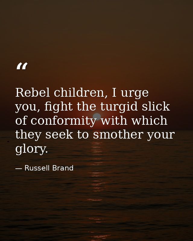 Rebel children, I urge you, fight the turgid slick of conformity with which they seek to smother your glory. — Russell Brand
