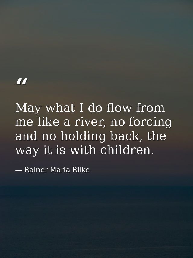May what I do flow from me like a river, no forcing and no holding back, the way it is with children. — Rainer Maria Rilke