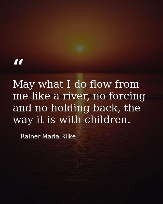 May what I do flow from me like a river, no forcing and no holding back, the way it is with children. — Rainer Maria Rilke