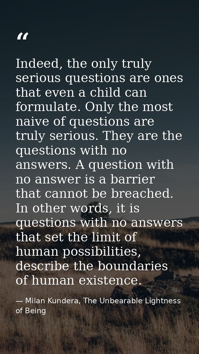 Indeed, the only truly serious questions are ones that even a child can formulate. Only the most naive of questions are  — Milan Kundera, The Unbearable Lightness of Being