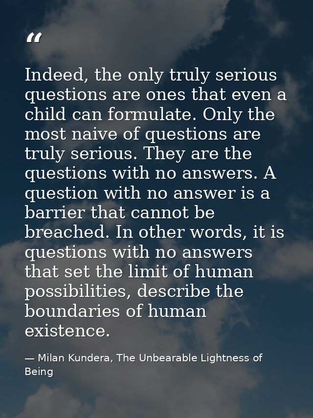 Indeed, the only truly serious questions are ones that even a child can formulate. Only the most naive of questions are  — Milan Kundera, The Unbearable Lightness of Being