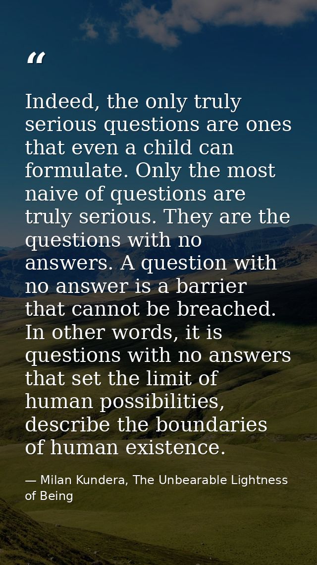 Indeed, the only truly serious questions are ones that even a child can formulate. Only the most naive of questions are  — Milan Kundera, The Unbearable Lightness of Being