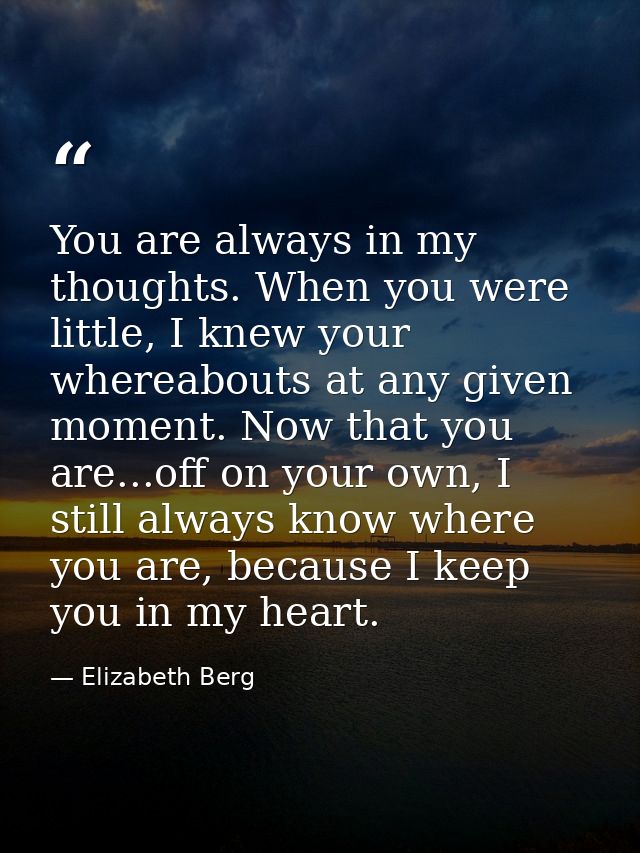 You are always in my thoughts. When you were little, I knew your whereabouts at any given moment. Now that you are...off — Elizabeth Berg