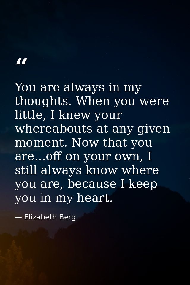 You are always in my thoughts. When you were little, I knew your whereabouts at any given moment. Now that you are...off — Elizabeth Berg