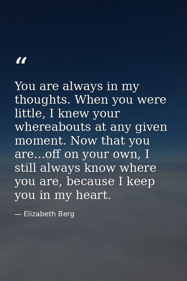 You are always in my thoughts. When you were little, I knew your whereabouts at any given moment. Now that you are...off — Elizabeth Berg