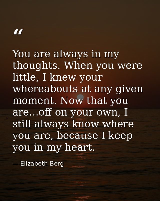 You are always in my thoughts. When you were little, I knew your whereabouts at any given moment. Now that you are...off — Elizabeth Berg