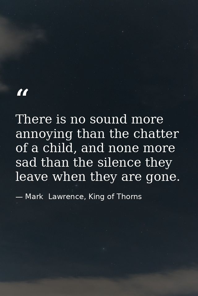 There is no sound more annoying than the chatter of a child, and none more sad than the silence they leave when they are — Mark  Lawrence, King of Thorns