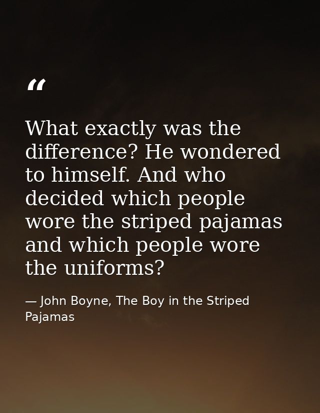 What exactly was the difference? He wondered to himself. And who decided which people wore the striped pajamas and which — John Boyne, The Boy in the Striped Pajamas