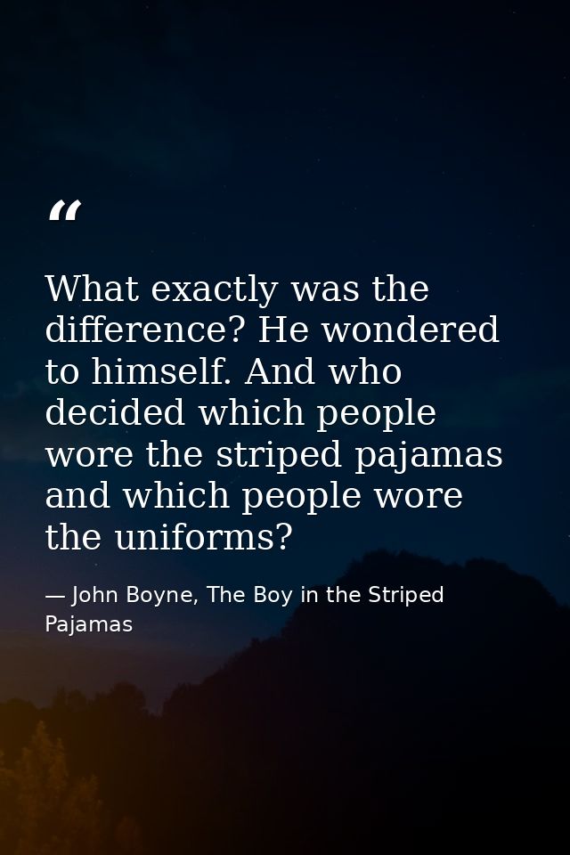 What exactly was the difference? He wondered to himself. And who decided which people wore the striped pajamas and which — John Boyne, The Boy in the Striped Pajamas