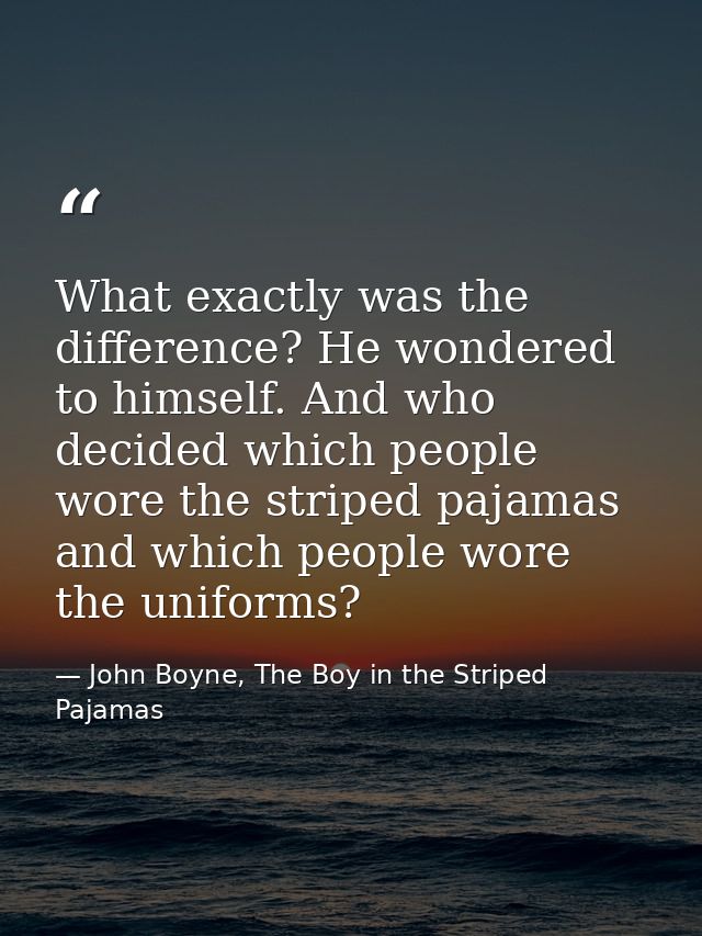 What exactly was the difference? He wondered to himself. And who decided which people wore the striped pajamas and which — John Boyne, The Boy in the Striped Pajamas
