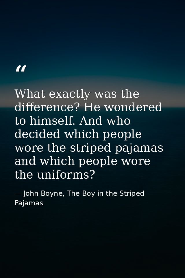 What exactly was the difference? He wondered to himself. And who decided which people wore the striped pajamas and which — John Boyne, The Boy in the Striped Pajamas