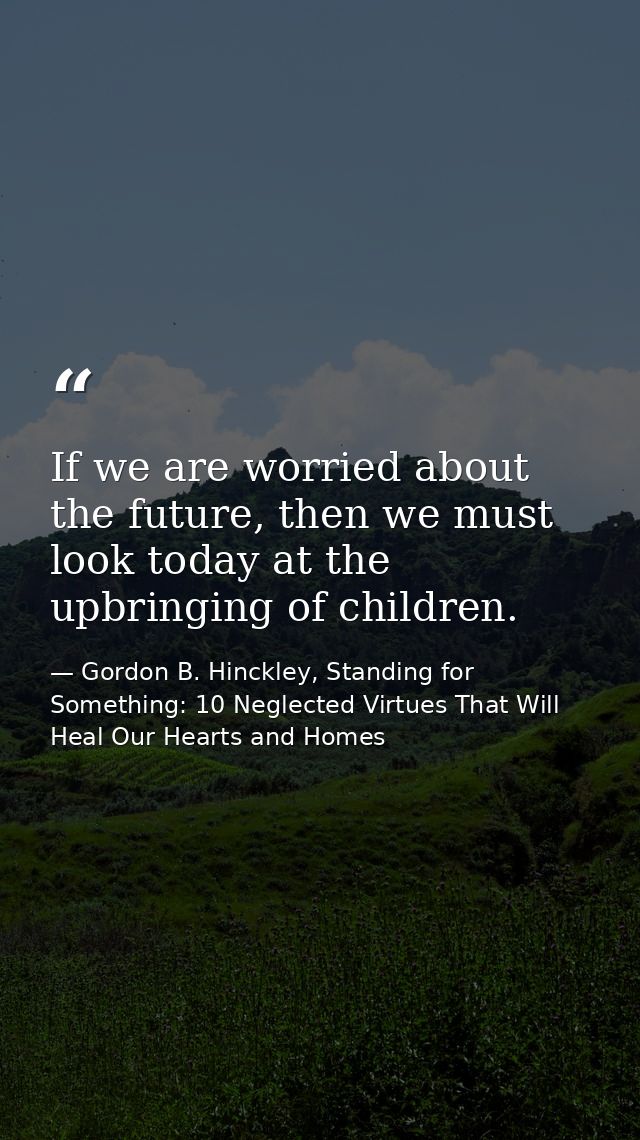 If we are worried about the future, then we must look today at the upbringing of children. — Gordon B. Hinckley, Standing for Something: 10 Neglected Virtues That Will Heal Our Hearts and Homes