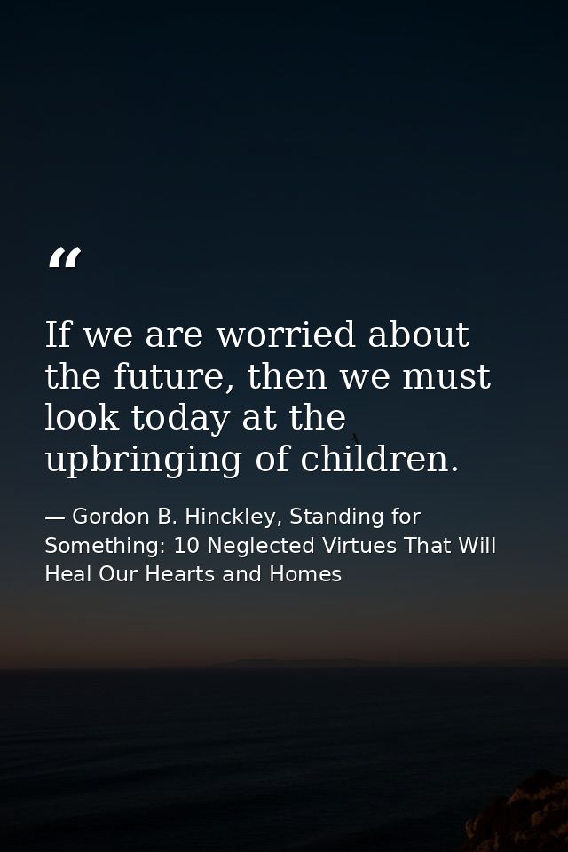 If we are worried about the future, then we must look today at the upbringing of children. — Gordon B. Hinckley, Standing for Something: 10 Neglected Virtues That Will Heal Our Hearts and Homes