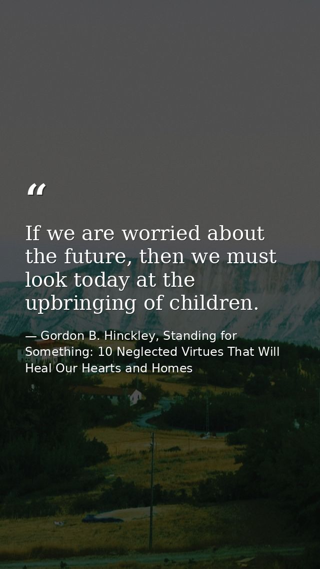 If we are worried about the future, then we must look today at the upbringing of children. — Gordon B. Hinckley, Standing for Something: 10 Neglected Virtues That Will Heal Our Hearts and Homes