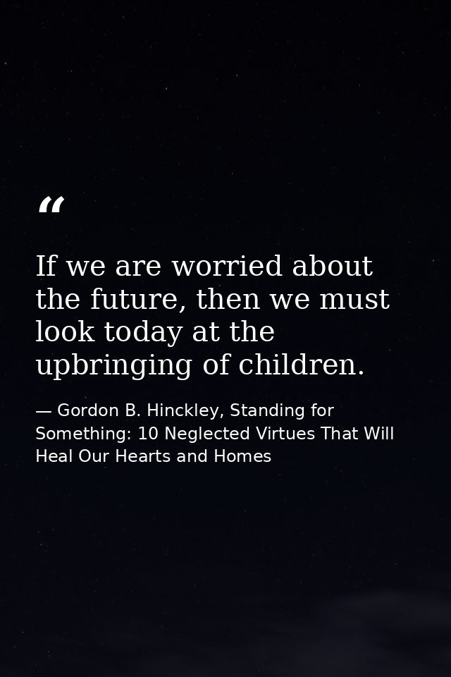If we are worried about the future, then we must look today at the upbringing of children. — Gordon B. Hinckley, Standing for Something: 10 Neglected Virtues That Will Heal Our Hearts and Homes