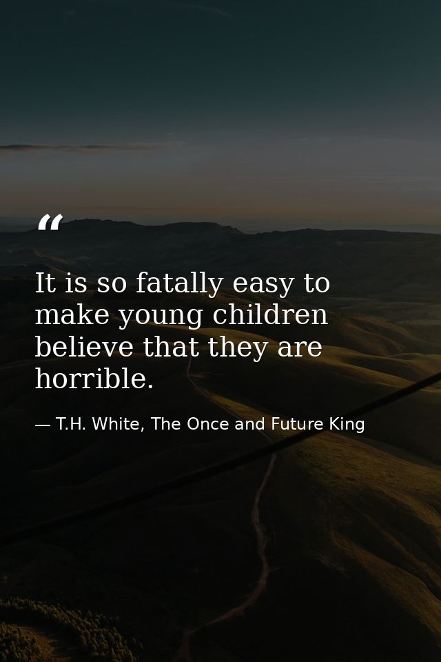 It is so fatally easy to make young children believe that they are horrible. — T.H. White, The Once and Future King