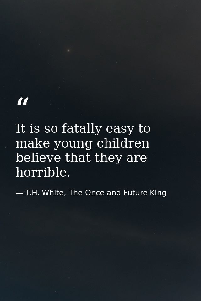 It is so fatally easy to make young children believe that they are horrible. — T.H. White, The Once and Future King