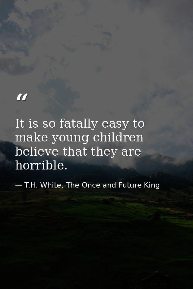 It is so fatally easy to make young children believe that they are horrible. — T.H. White, The Once and Future King