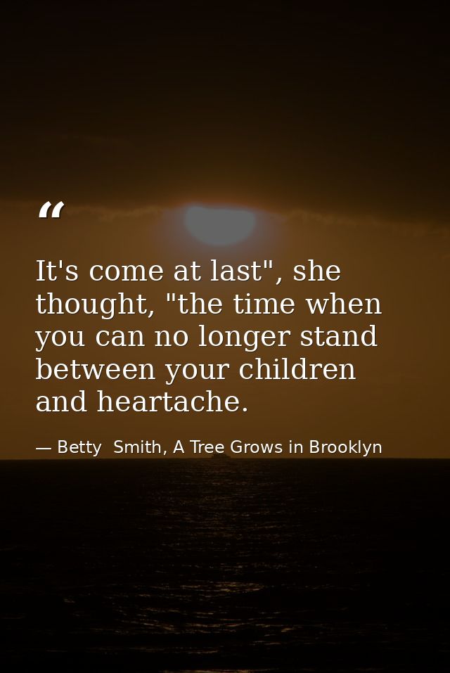 It's come at last", she thought, "the time when you can no longer stand between your children and heartache. — Betty  Smith, A Tree Grows in Brooklyn