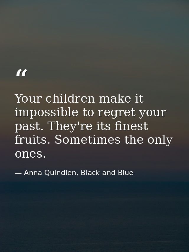 Your children make it impossible to regret your past. They're its finest fruits. Sometimes the only ones. — Anna Quindlen, Black and Blue