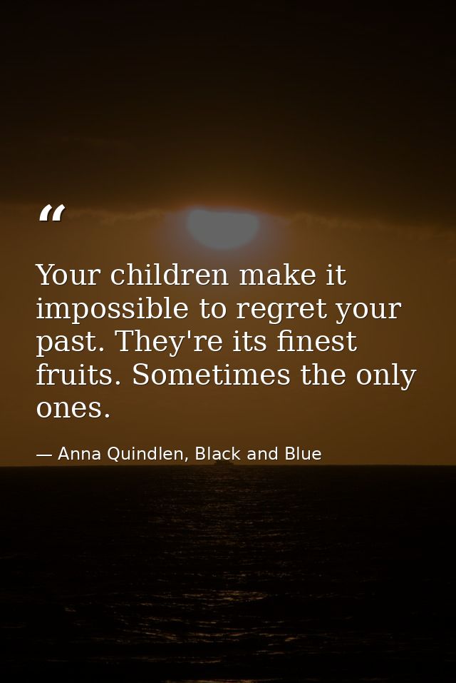 Your children make it impossible to regret your past. They're its finest fruits. Sometimes the only ones. — Anna Quindlen, Black and Blue