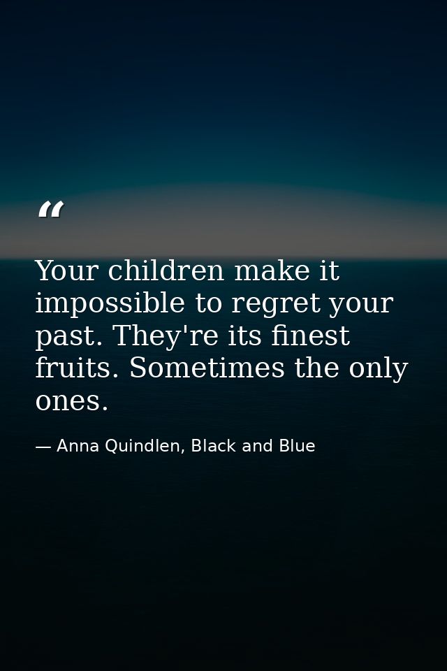 Your children make it impossible to regret your past. They're its finest fruits. Sometimes the only ones. — Anna Quindlen, Black and Blue