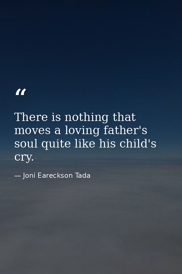 There is nothing that moves a loving father's soul quite like his child's cry. — Joni Eareckson Tada