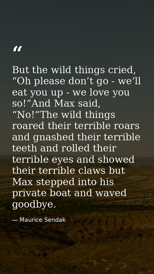 But the wild things cried, “Oh please don’t go - we’ll eat you up - we love you so!”And Max said, “No!”The wild things r — Maurice Sendak