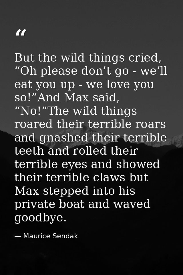 But the wild things cried, “Oh please don’t go - we’ll eat you up - we love you so!”And Max said, “No!”The wild things r — Maurice Sendak