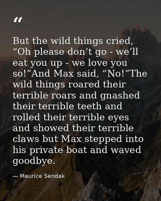 But the wild things cried, “Oh please don’t go - we’ll eat you up - we love you so!”And Max said, “No!”The wild things r — Maurice Sendak