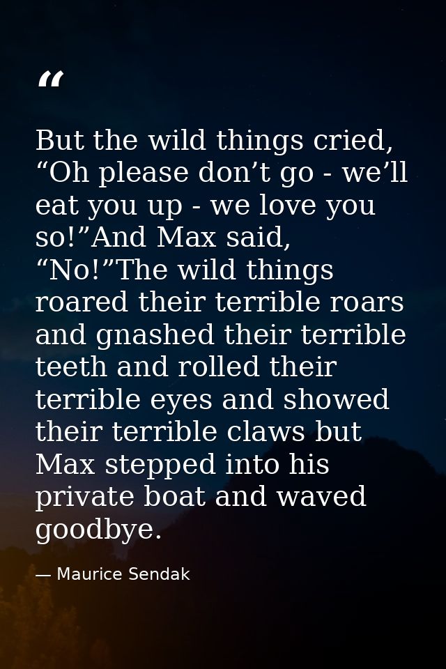 But the wild things cried, “Oh please don’t go - we’ll eat you up - we love you so!”And Max said, “No!”The wild things r — Maurice Sendak