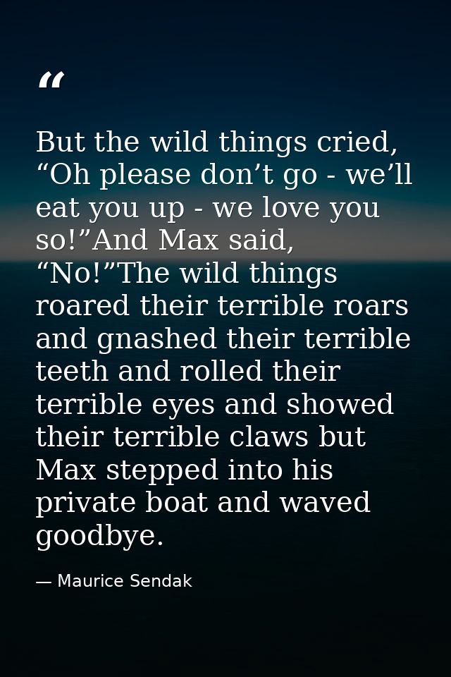 But the wild things cried, “Oh please don’t go - we’ll eat you up - we love you so!”And Max said, “No!”The wild things r — Maurice Sendak