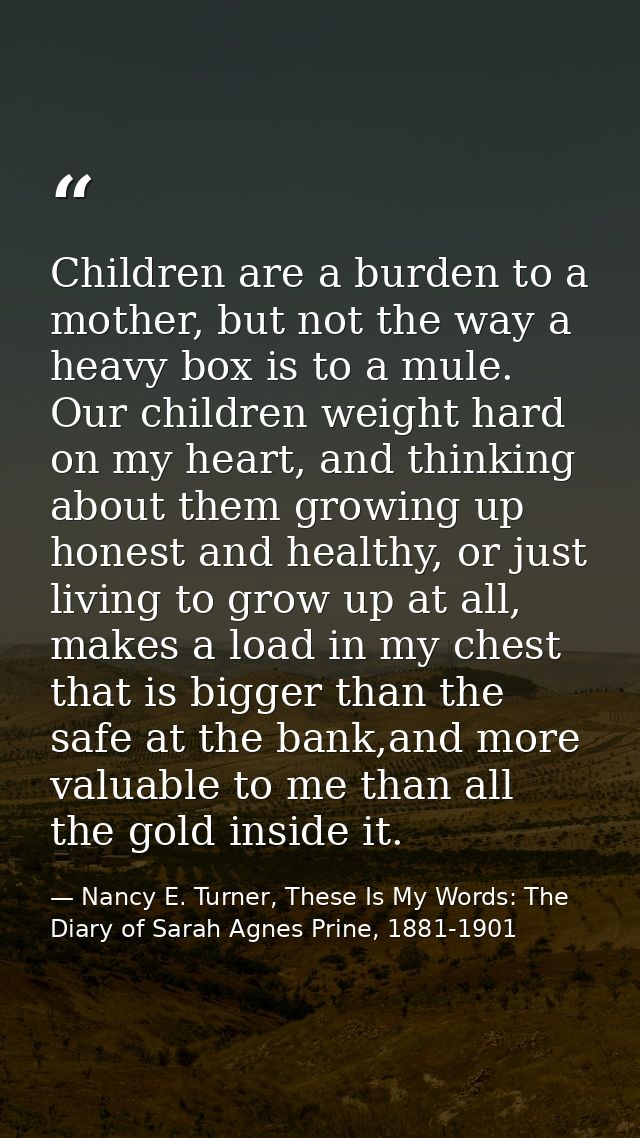 Children are a burden to a mother, but not the way a heavy box is to a mule. Our children weight hard on my heart, and t — Nancy E. Turner, These Is My Words: The Diary of Sarah Agnes Prine, 1881-1901