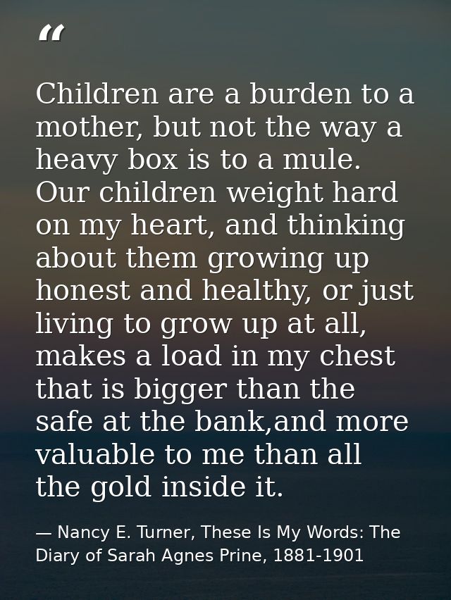 Children are a burden to a mother, but not the way a heavy box is to a mule. Our children weight hard on my heart, and t — Nancy E. Turner, These Is My Words: The Diary of Sarah Agnes Prine, 1881-1901