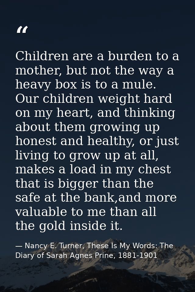 Children are a burden to a mother, but not the way a heavy box is to a mule. Our children weight hard on my heart, and t — Nancy E. Turner, These Is My Words: The Diary of Sarah Agnes Prine, 1881-1901