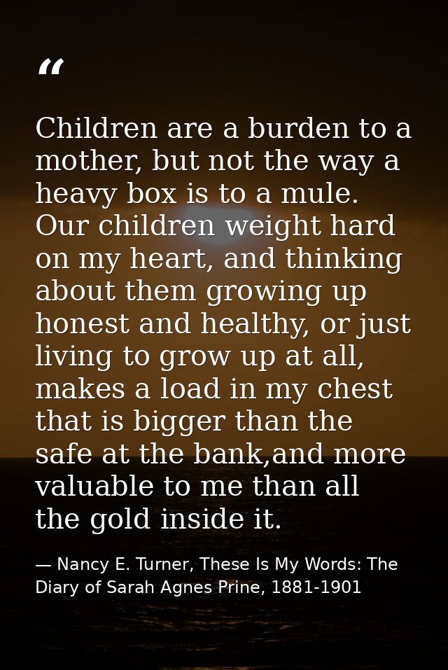 Children are a burden to a mother, but not the way a heavy box is to a mule. Our children weight hard on my heart, and t — Nancy E. Turner, These Is My Words: The Diary of Sarah Agnes Prine, 1881-1901