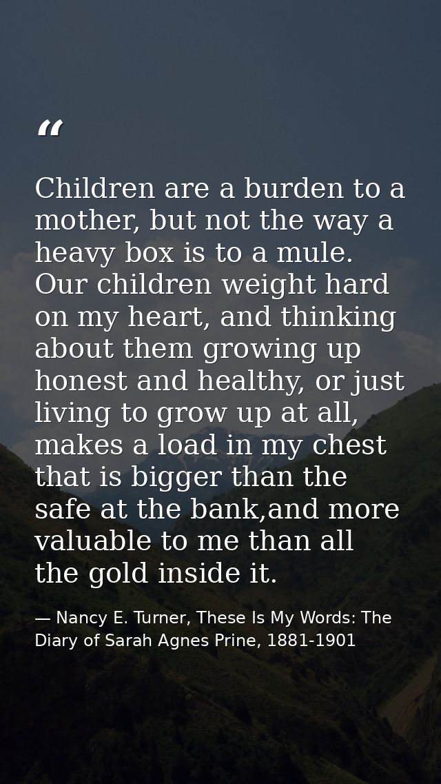 Children are a burden to a mother, but not the way a heavy box is to a mule. Our children weight hard on my heart, and t — Nancy E. Turner, These Is My Words: The Diary of Sarah Agnes Prine, 1881-1901