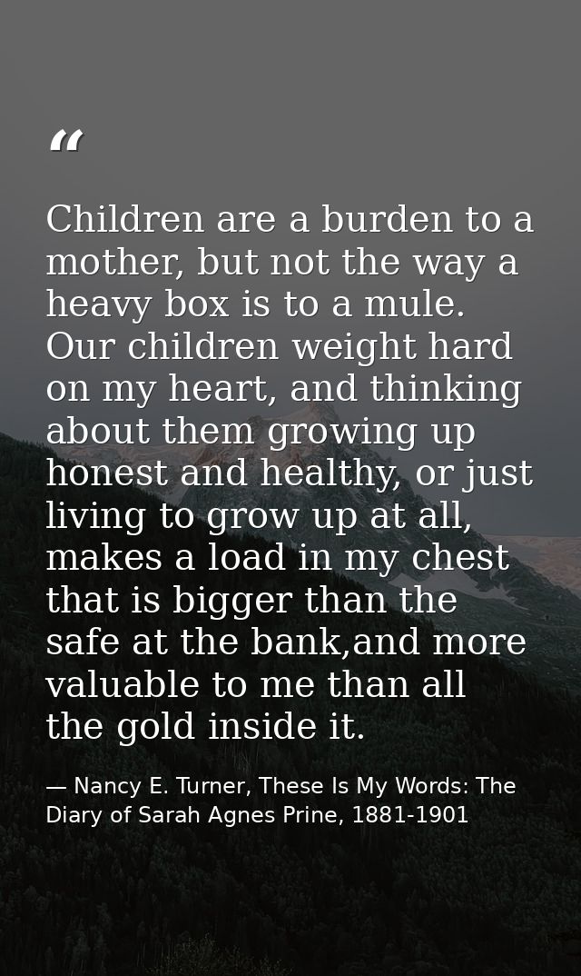 Children are a burden to a mother, but not the way a heavy box is to a mule. Our children weight hard on my heart, and t — Nancy E. Turner, These Is My Words: The Diary of Sarah Agnes Prine, 1881-1901