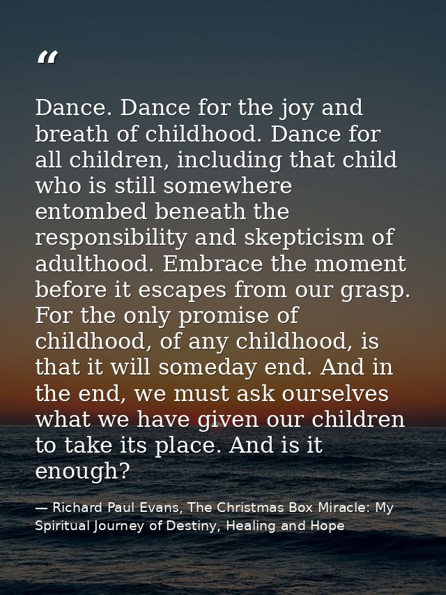 Dance. Dance for the joy and breath of childhood. Dance for all children, including that child who is still somewhere en — Richard Paul Evans, The Christmas Box Miracle: My Spiritual Journey of Destiny, Healing and Hope