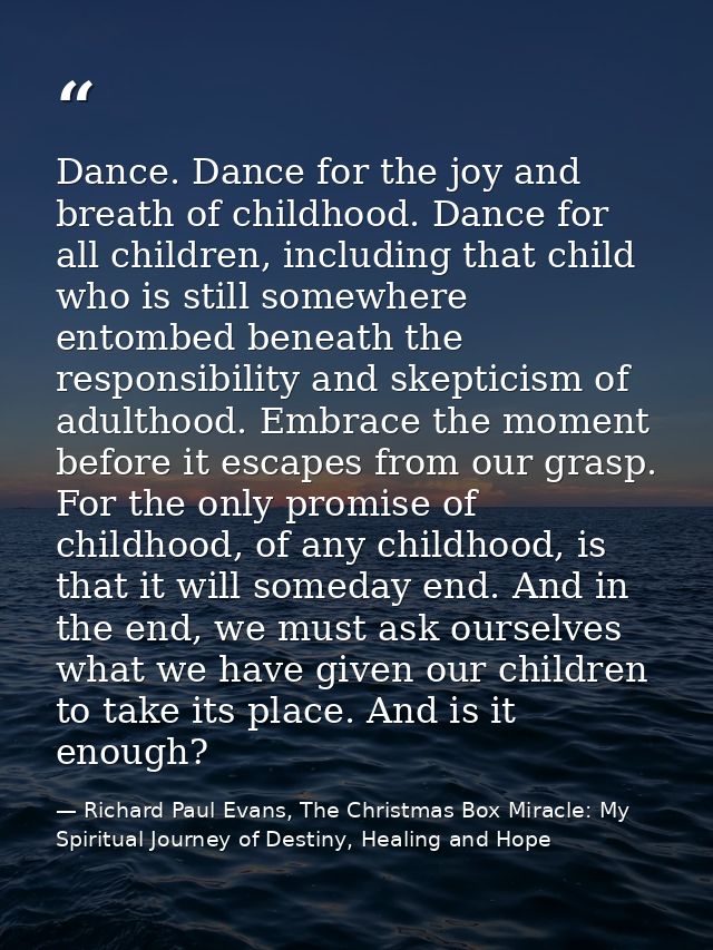 Dance. Dance for the joy and breath of childhood. Dance for all children, including that child who is still somewhere en — Richard Paul Evans, The Christmas Box Miracle: My Spiritual Journey of Destiny, Healing and Hope