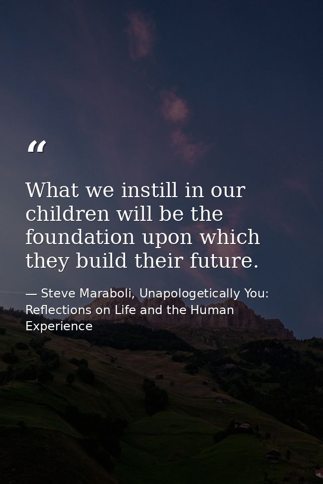 What we instill in our children will be the foundation upon which they build their future. — Steve Maraboli, Unapologetically You: Reflections on Life and the Human Experience