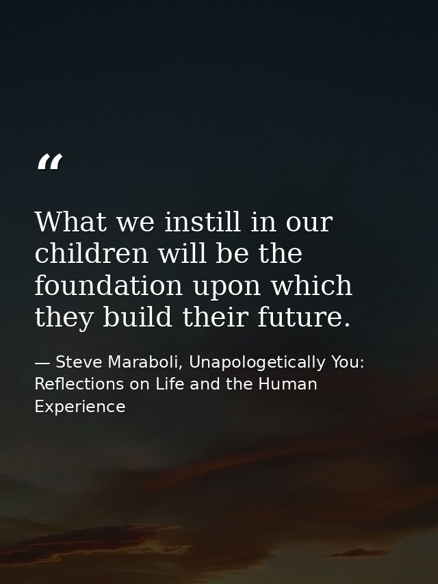 What we instill in our children will be the foundation upon which they build their future. — Steve Maraboli, Unapologetically You: Reflections on Life and the Human Experience