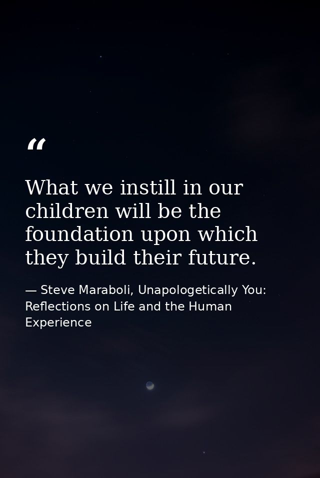 What we instill in our children will be the foundation upon which they build their future. — Steve Maraboli, Unapologetically You: Reflections on Life and the Human Experience