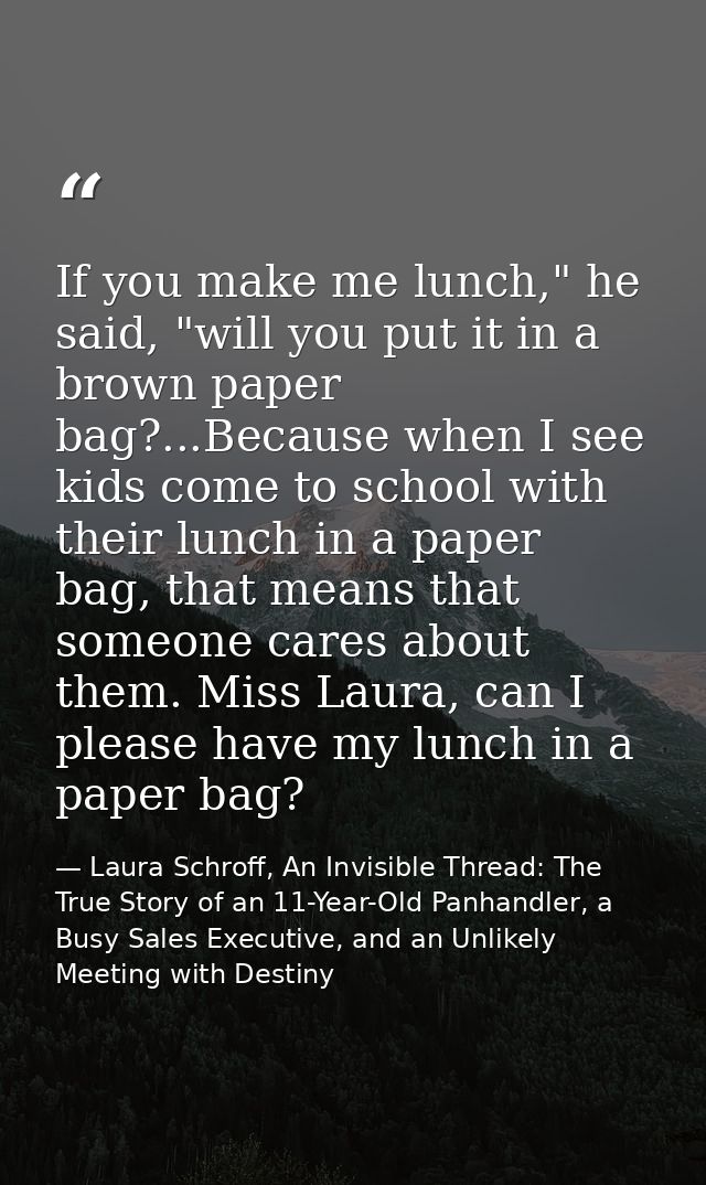 If you make me lunch," he said, "will you put it in a brown paper bag?...Because when I see kids come to school with the — Laura Schroff, An Invisible Thread: The True Story of an 11-Year-Old Panhandler, a Busy Sales Executive, and an Unlikely Meeting with Destiny