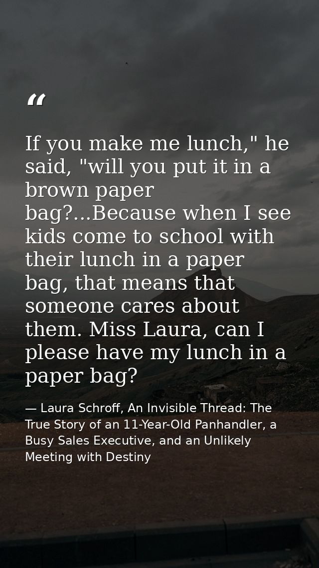 If you make me lunch," he said, "will you put it in a brown paper bag?...Because when I see kids come to school with the — Laura Schroff, An Invisible Thread: The True Story of an 11-Year-Old Panhandler, a Busy Sales Executive, and an Unlikely Meeting with Destiny